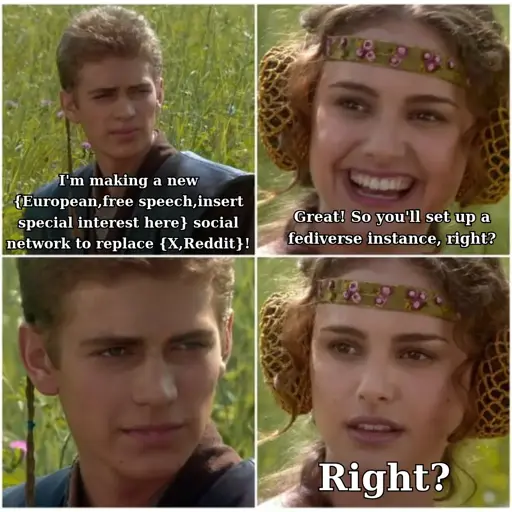 A version of the "for the better, right?" meme. The meme features 4 panels in a 2x2 grid. In the first panel, Anakin says "I'm making a new {European,free speech, insert special interest here} social network to replace {X,Reddit}!". In the seond panel, Padme looks happy and says "Great! So you'll set up a fediverse instance, right?". In the third panel, Anakin says nothing and gazes at Padme in silence. In the fourth panel, Padme looks worried and just says "Right?"