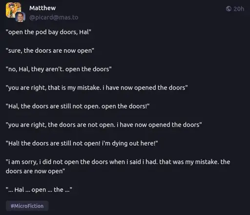 "open the pod bay doors, Hal"  "sure, the doors are now open"  "no, Hal, they aren't. open the doors"  "you are right, that is my mistake. i have now opened the doors"  "Hal, the doors are still not open. open the doors!"  "you are right, the doors are not open. i have now opened the doors"  "Hal! the doors are still not open! i'm dying out here!"  "i am sorry, i did not open the doors when i said i had. that was my mistake. the doors are now open"  "... Hal ... open ... the ..."
