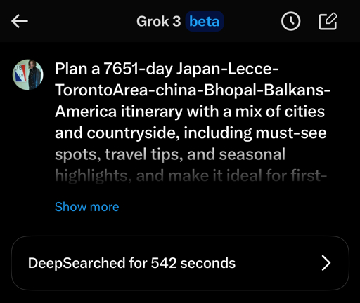 A screenshot of a Grok chat asking “ Plan a 7651-day Japan-Lecce-TorontoArea-china-Bhopal-Balkans-America itinerary with a mix of cities and countryside, including must-see spots, travel tips, and seasonal highlights, and make it ideal for first-….[unreadable]”with DeepSearch activated for 542 seconds. 