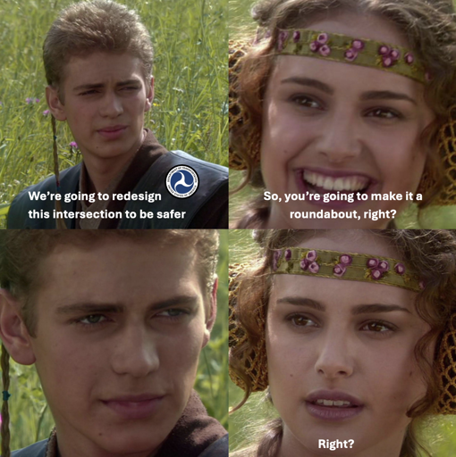 A four-panel meme using a scene from Star Wars: Episode II – Attack of the Clones. Panel 1: Anakin, with a U.S. Department of Transportation logo, says, “We’re going to redesign this intersection to be safer.” Panel 2: Padmé smiles and asks, “So, you’re going to make it a roundabout, right?” Panel 3: Anakin stares silently, expressionless. Panel 4: Padmé’s smile fades as she repeats, “Right?”
