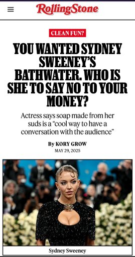News in Rolling Stone: You Wanted Sydney Sweeney’s Bathwater. Who Is She to Say No to Your Money?
Actress says soap made from her suds is a “cool way to have a conversation with the audience”