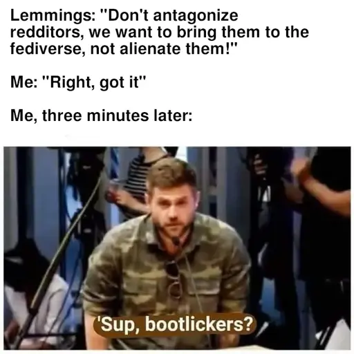 Lemmings: "Don't antagonize redditors, we want to bring them to the fediverse, not alienate them!"  Me: "Right, got it"  Me, three minutes later: "'Sup, bootlickers"