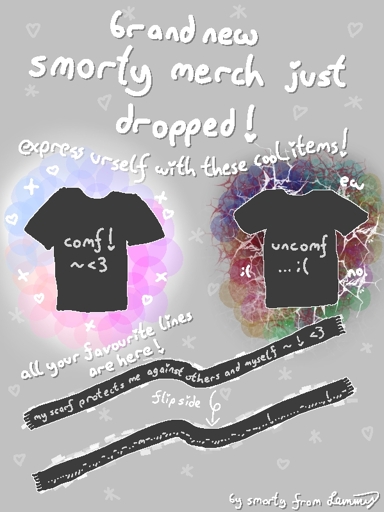 digital drawing with grey background. big text says "brand new smorty merch just dropped! express urself with these cool items!". Drawings of two t-shirts and a scarf with a flip side. Tshirt says "comf! ~ <3" and other tshirt says "uncomf ... sad face". there are colorful fun shapes around the "comf" tshrirt and agressive, red and dark tones and spiky shapes around the "uncomf" tshirt. above the scarfs it says "all your favourite lines are here!". the scarf says "my scarf protexts me against others and myself ~ ! <3". there is an arrow saying "flip side" pointing to the second scarf. it has a bunch of seemingly randomly assorted repetitions of dots, dashes, commas and exclamantion marks and one "m". there are smol stars and hearts in the background everywhere. bottom right says "by smorty from Lemmy".