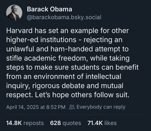 Barack Obama
@barackobama.bsky.social
Harvard has set an example for other higher-ed institutions - rejecting an unlawful and ham-handed attempt to stifle academic freedom, while taking steps to make sure students can benefit from an environment of intellectual inquiry, rigorous debate and mutual respect. Let's hope others follow suit.
April 14, 2025 at 8:52 PM 8 Everybody can reply
14.8K reposts
628 quotes 71.4K likes