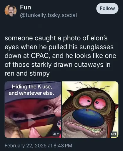 A Bluesky post from @funkelly.bsky.social:
“someone caught a photo of elon's eyes when he pulled his sunglasses down at CPAC, and he looks like one of those starkly drawn cutaways in ren and stimpy”

Two images are attached. One is a photo of Musk looking over the top of his sunglasses. His eyes look bloodshot and the skin underneath is dark and baggy as if from lack of sleep. Text that says “ Hiding the K use, and whatever else.” is over it. 

The second image is a screencap from Ren & Stimpy, with a close up on Stimpy’s face showing many disgusting details, including crusty red eyes, zits, and overly wrinkled skin