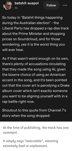 batshit-auspol posts:  
So today in "Batshit things happening during the Australian election” - the Liberal Party has dropped a rap diss track about the Prime Minister and shopping prices on Soundcloud, and for those wondering, yes it is the worst thing you will ever hear.

As if that wasn't weird enough on its own,
there's plenty of accusations circulating
that they made the song using Al, given
the bizarre choice of using an American
accent in the song, and it's been pointed
out that the cover art is parodying a Drake album cover which isn't exactly someone you want to be aligning yourself with in a rap battle right now.

Shoutout to this quote from Channel 7's
story when the song dropped:

[snippet from the article reading:
"At the time of writing, the track has one comment.  

it simply says "execrable", meaning extreme bad or unpleasant "  
[end of snippet]